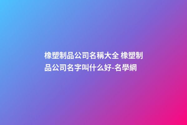 橡塑制品公司名稱大全 橡塑制品公司名字叫什么好-名學網-第1張-公司起名-玄機派